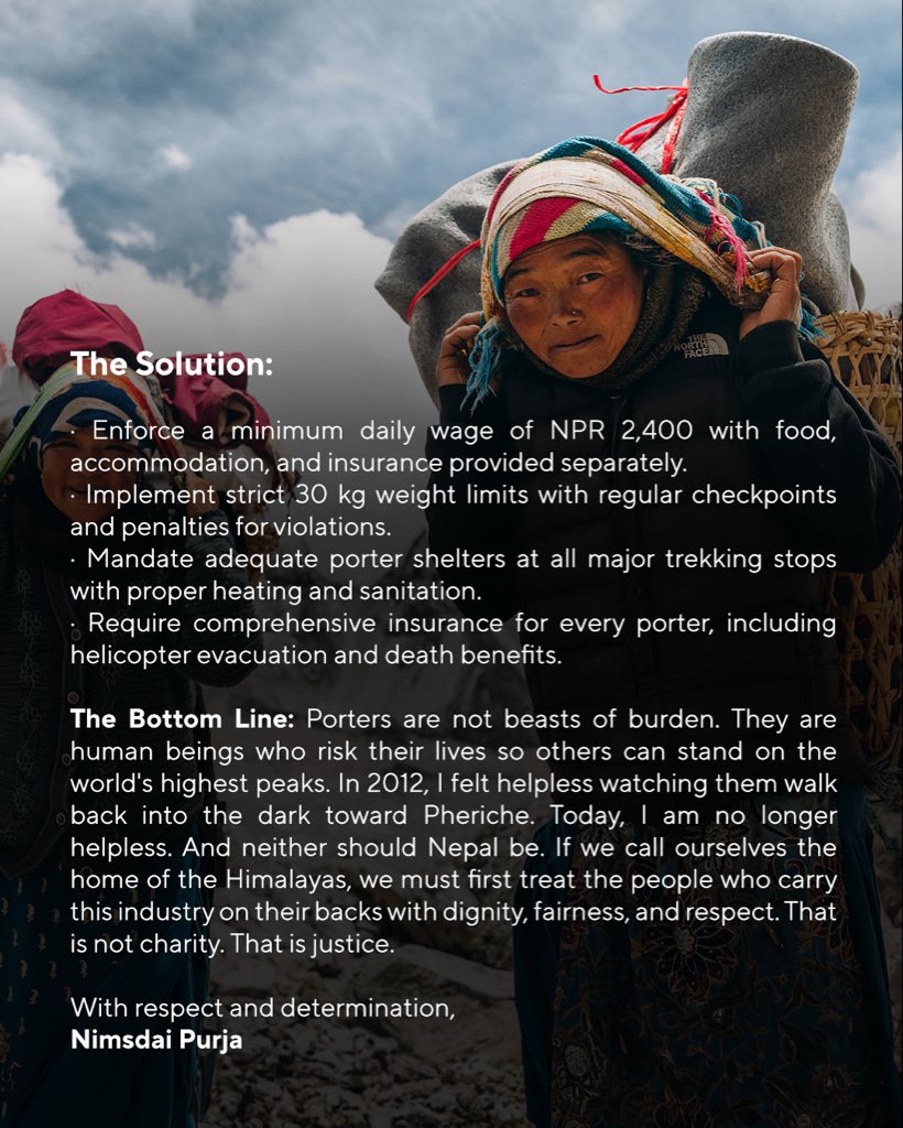 To the New government of Nepal,

Porter Welfare: Dignity, Fair Wages &amp; Proper Accommodation

The Reality: Porters are the backbone of Nepal's trekking and mountaineering industry. Without them, no expedition or trek in the Everest region would be possible. Yet these men and women