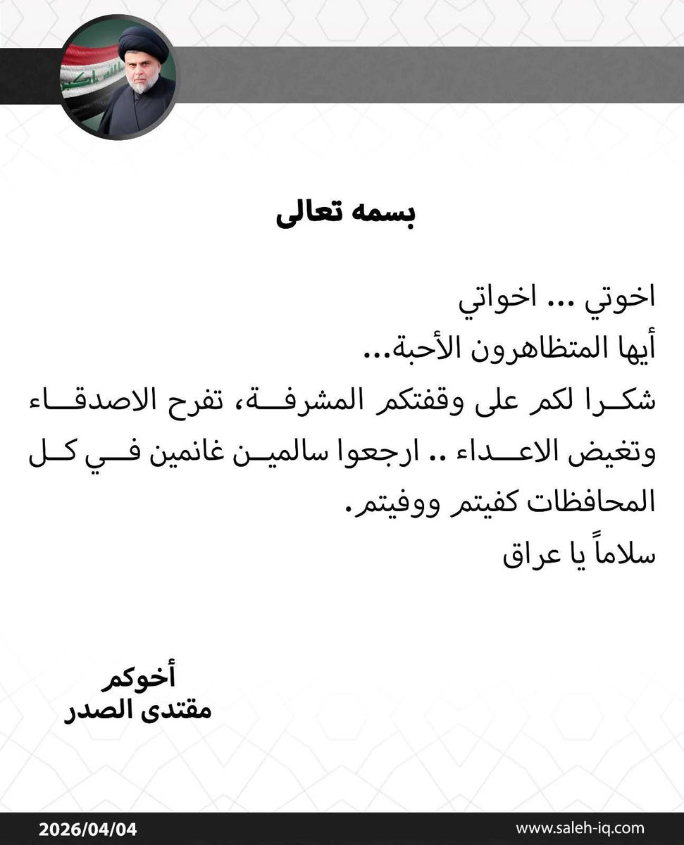 بسمه تعالی

اخوتي ... اخواتي

أيها المتظاهرون الأحبة...

شكرا لكم على وقفتكم المشرفة، تفرح الاصدقاء
وتغيض الاعداء .. ارجعوا سالمين غانمين في كل المحافظات كفيتم ووفيتم.

سلاماً یا عراق

أخوكم
مقتدى الصدر