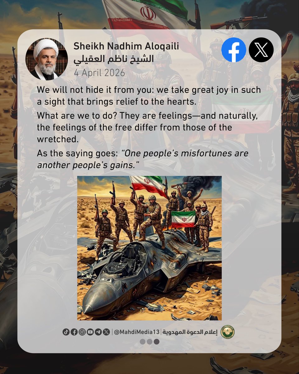 MahdiMedia13's tweet photo. #ThereIsNoPowerExceptInGod
#TheMahdiIsComing
#IranPrevails
The Zionist–American alliance has mastered lying to the point of madness, saying:
“We have won the war,” even though they have not achieved a single one of the goals they themselves declared!
“The Iranian leadership has been eliminated,” while America, Israel, and their allies have become incapable of confronting Iran, and their standing has fallen to the lowest depths.
“America has the ability to decisively end the battle,” yet at the same time it cries out to European countries, pleading for their help in a humiliating show of desparation!
“All Iranian air defenses have been destroyed,” yet Iran continues to shoot down American fighter jets and drones.
“Iran’s missile capability has been completely destroyed,” yet Iranian missiles continue, around the clock, to strike Israel and American bases daily without interruption.
“We have fully destroyed Iran’s nuclear program,” yet they are still begging to negotiate over that very program!
Find us a madman—perhaps he can understand the language of these madmen!
Turn Trump over so that he may see reality as it truly is—this fool is seeing everything inverted.
It seems that Iranian missiles have given them a concussion and distorted their vision!
Also, before I conclude, I say to the stooges of America and Israel:
We apologize for your disappointment and hurt feelings as you watch the scenes of anger and terror painted in the sky by Iran’s missiles before they strike the strongholds of your allies!
We will not hide it from you: we take great joy in such a sight that brings relief to the hearts.
What are we to do? They are feelings—and naturally, the feelings of the free differ from those of the wretched.
As the saying goes: “One people’s misfortunes are another people’s gains.”
Sheikh Nadhim Aloqaili
4.4.2026
15 Shawwal 1447 AH
Reference:
https://t.co/S2Tg35ieIA