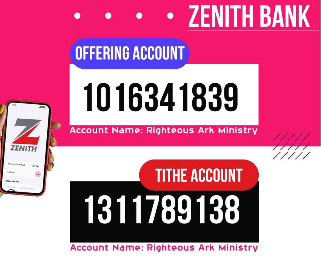 To give your Tithes and Offering, use the following account details: 
OFFERING - ZENITH BANK - 1016341839 (RIGHTEOUS ARK MINISTRY) 
TITHE - ZENITH - 1311789138 (RIGHTEOUS ARK MINISTRY)