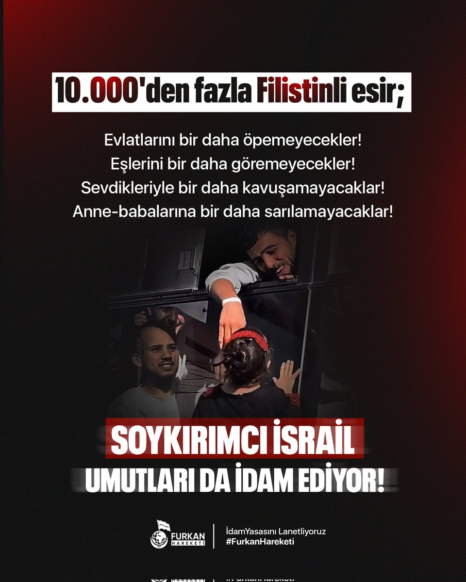 10.000'den fazla Filistinli esir; 

Evlatlarını bir daha öpemeyecekler! Eşlerini bir daha göremeyecekler! Sevdikleriyle bir daha kavuşamayacaklar!
Anne babalarına bir daha sarılamayacaklar!

Soykırımcı İsrail umutları da idam ediyor! 

idamYasasını Lanetliyoruz 
#FurkanHareketi