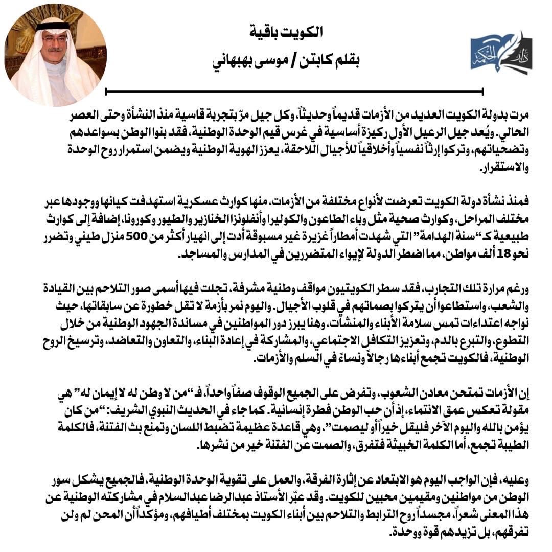 الكويت باقية 
بقلم كابتن / موسى بهبهاني

مرت بدولة الكويت العديد من الأزمات قديماً وحديثاً ،و كل جيل مر بتجربة قاسية منذ النشأة وحتى العصر الحالي .

و يُعد جيل الرعيل الأول ركيزة أساسية في غرس قيم الوحدة الوطنية ،وقد بنوا الوطن بسواعدهم وتضحياتهم، ناقلين إرثاً نفسياً وأخلاقياً