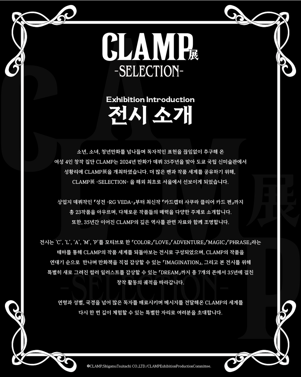smg_museum's tweet photo. 「CLAMP展 –SELECTION-」
◤ 전시 소개 ◢

본 전시는 「COLOR」「LOVE」「ADVENTURE」「MAGIC」「PHRASE」「IMAGINATION」「DREAM」의 7개 공간을 통해 CLAMP의 세계를 순회하는 전시입니다.

연령과 성별, 국경을 넘어 많은 독자를 매료시키며 메시지를 전달해온 CLAMP의 세계를 다시 한 번 깊이 체험할 수 있는 특별한 자리로 여러분을 초대합니다.

#CLAMP展 #CLAMP #오뮤지엄

-전시 기간 : 26.04.16 – 26.07.19
-전시 장소 : AK plaza 홍대 4F (서울특별시 마포구 양화로188)
-티켓 예매 : 프로필 하단 링크 / 현장 예매 가능

-

* CLAMP Exhibition –SELECTION- *
 ◤ Exhibition Introduction ◢

This exhibition invites you on a journey through the world of CLAMP across seven themed zones:「COLOR」「LOVE」「ADVENTURE」「MAGIC」「PHRASE」「IMAGINATION」「DREAM」

Transcending age, gender, and borders, CLAMP has captivated readers around the world while delivering powerful messages through their works. We warmly invite you to this special exhibition, where you can once again experience the depth and wonder of CLAMP’s universe.

INFO
- 26.04.16 – 26.07.19 AK Plaza Hongdae 4F
- Tickets → Link in bio / available online & onsite