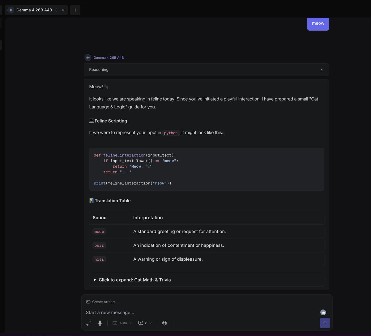 What is Gemma 4?

I told it "Meow," and it gave me code?...

Claude, Gemeni 3.1, and Gpt 5.4 all just say it back with an emoji.

What is this model? 

Inferenced through OpenRouter.