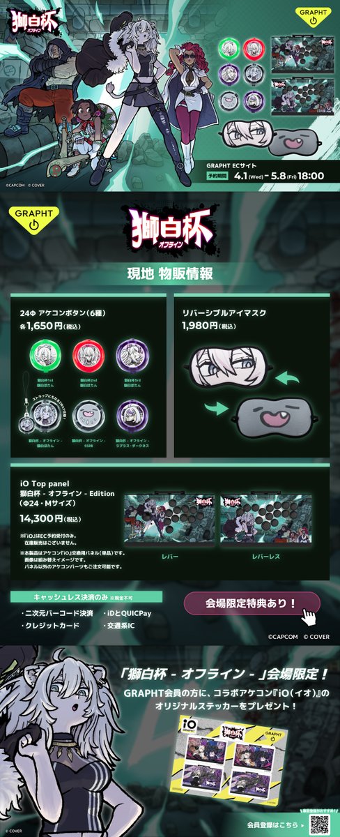 【#獅白杯オフライン×#GRAPHT】
会場販売のご案内♌

・2WAYアケコンボタン 24φ 全6種
・リバーシブルアイマスク
（『iO』のコラボパネルはEC予約のみ）

チケットをお持ちでない方もご利用可能です！
※キャッシュレス決済のみ
※在庫はDay1・Day2で分けてご用意、各日なくなり次第終了となります🙏
