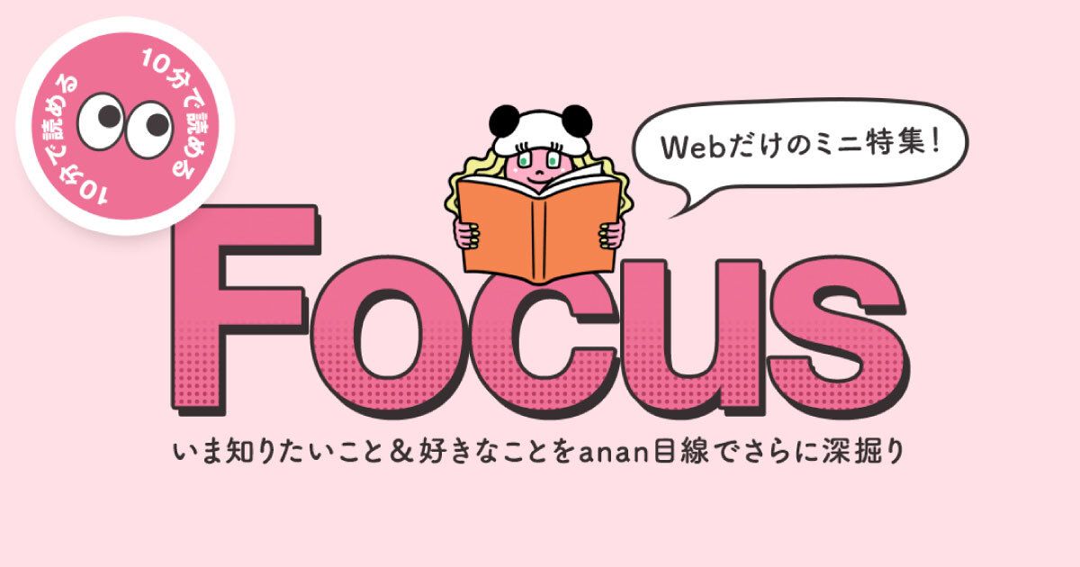 Webだけのミニ特集「Focus」がオープン！ これまでの「特集」からリニューアルし、いま知りたい旬のテーマをanan目線で楽しく＆熱量高く深掘ります🐼！「お茶特集」や「ラン入門」など続々公開中🙌