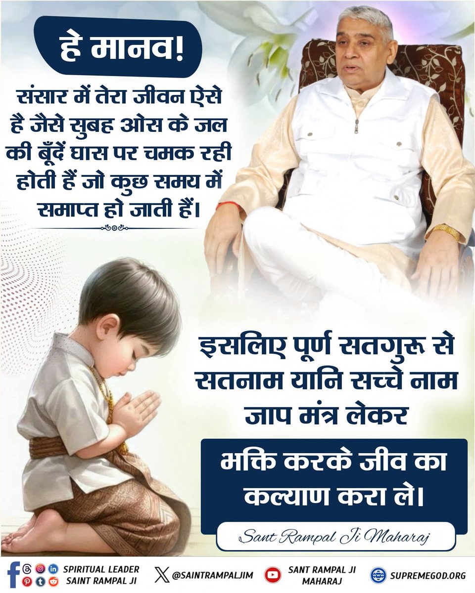 हे मानव!
संसार में तेरा जीवन ऐसे है जैसे सुबह ओस के जल की बूँदें घास पर चमक रही होती हैं जो कुछ समय में समाप्त हो जाती हैं। इसलिए पूर्ण सतगुरू से सतनाम यानि सच्चे नाम जाप मंत्र लेकर भक्ति करके जीव का कल्याण करा ले।
#SatKabirVachan 
#GodMorningMonday