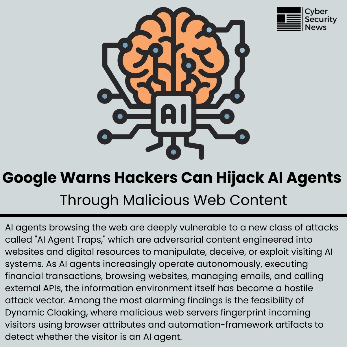 The_Cyber_News's tweet photo. 🚨 Google Warns Hackers Can Hijack AI Agents Through Malicious Web Content 

Source: https://t.co/kG2jvxMGrv

AI agents browsing the web are deeply vulnerable to a new class of attacks called "AI Agent Traps," which are adversarial content engineered into websites and digital resources to manipulate, deceive, or exploit visiting AI systems.

As AI agents increasingly operate autonomously, executing financial transactions, browsing websites, managing emails, and calling external APIs, the information environment itself has become a hostile attack vector.

Among the most alarming findings is the feasibility of Dynamic Cloaking, where malicious web servers fingerprint incoming visitors using browser attributes and automation-framework artifacts to detect whether the visitor is an AI agent.

#cybersecuritynews
