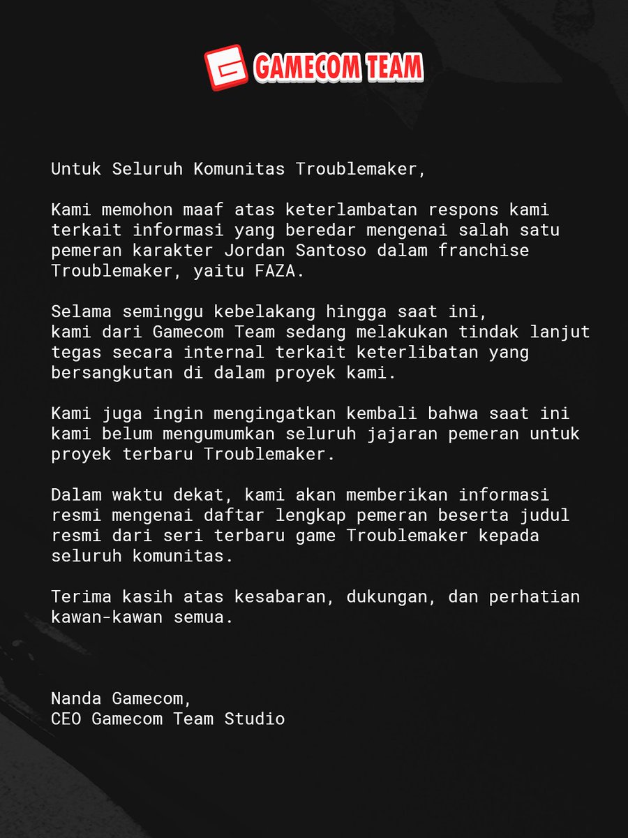 gamecom_team's tweet photo. Kami memohon maaf atas keterlambatan respon terkait keterlibatan FAZA dalam proyek Troublemaker. 
Saat ini, tindakan internal yang tegas sedang dilakukan.
Tunggu informasi resmi mengenai full cast dan judul game terbaru kami dalam waktu dekat. 
Terima kasih, geng!

We sincerely apologize for the delayed response regarding FAZA's involvement in the Troublemaker project. Currently, firm internal action is being taken. Please wait for the official information regarding the full cast and the title of our latest game in the near future. Thanks, geng!