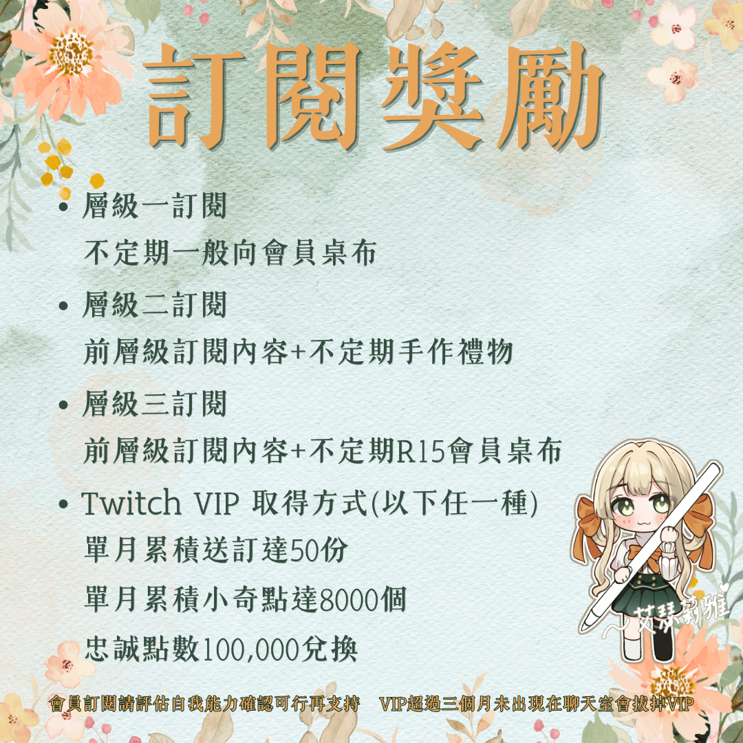 【公告】

有關會員獎勵的內容！
目前還只能透過圖其訂閱加入會員
往後有調整也會再告知大家(´▽`ʃ♡ƪ)"

⭐層級一訂閱⭐
不定期提供一般向手機桌布

🌟層級二訂閱🌟
不定期提供一般向手機桌布&amp;手作小禮物

🌠層級三訂閱🌠
不定期提供一般&amp;R15向手機桌布&amp;手作小禮物

💎Twitch VIP取得方式💎