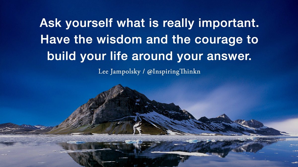 Ask yourself what is really important. Have the wisdom and the courage to build your life around your answer. Lee Jampolsky