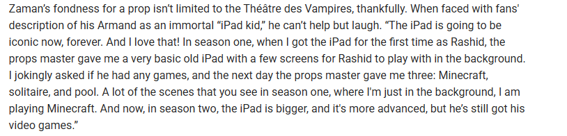 Assad Zaman on the 'iPad kid' Rashid:

"A lot of the scenes that you see in season one, where I'm just in the background, I am playing Minecraft. And now, in season two, the iPad is bigger, and it's more advanced, but he’s still got his video games."

(link in comments)