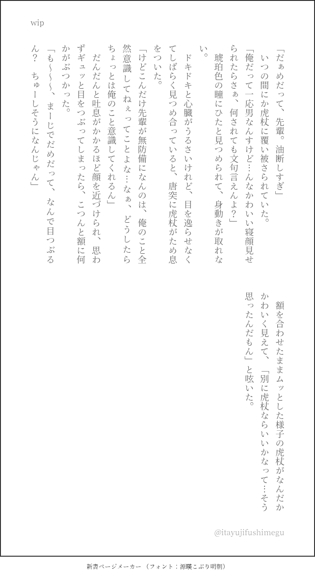 よくフラれる先輩を甘やかしてくれる🐯くんのお話の続きを少しずつ書いているところなんですが、絵描きの方がされるwipてのをちょっとやってみたくて...😊ﾄﾞｷﾄﾞｷ