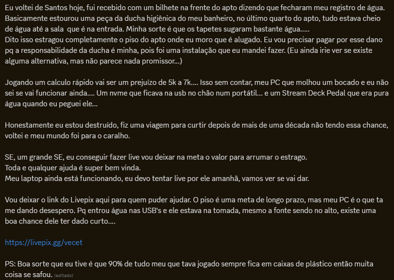Cheguei em casa pós viajem e meu apto estava inundado.

A explicação de tudo que rolou ta na print. 

To fazendo uma vaquinha pra cobrir os danos... Se alguém puder ajudar nela ou na divulgação eu agradeço muito, ta batendo um desespero horrível aqui.

livepix.gg/vecet