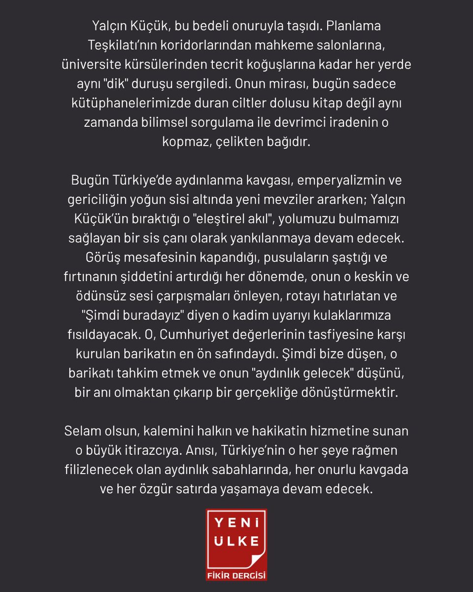 yeniulkedergisi's tweet photo. EN ZİFİRİ KARANLIKTA BİLE ÇALAN SİS ÇANI SUSTU: YALÇIN KÜÇÜK’E VEDA

Selam olsun, kalemini halkın ve hakikatin hizmetine sunan o büyük itirazcıya. Anısı, Türkiye’nin o her şeye rağmen filizlenecek olan aydınlık sabahlarında, her onurlu kavgada ve her özgür satırda yaşamaya devam edecek.