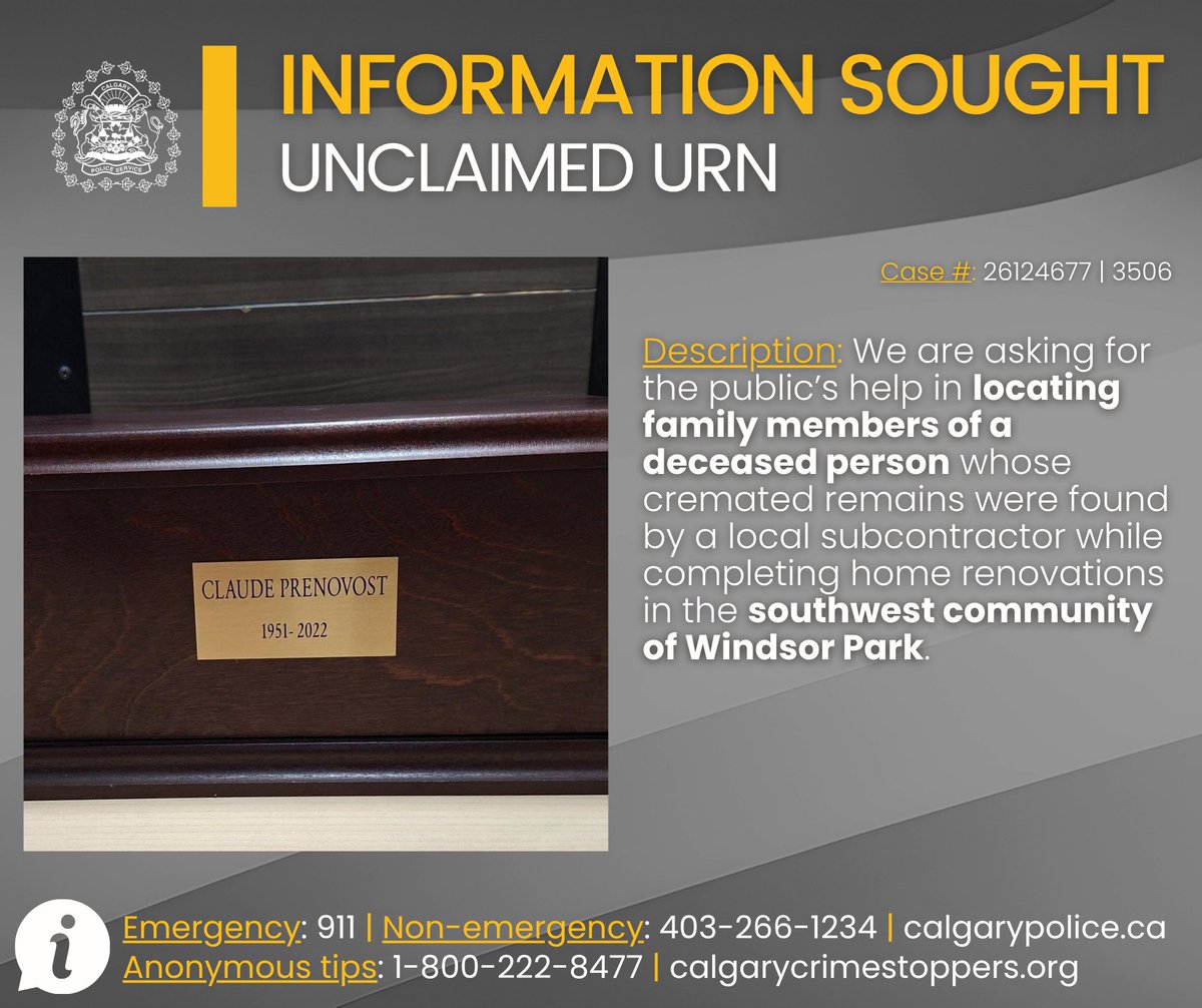 CalgaryPolice's tweet photo. 🔎 INFORMATION SOUGHT 🔍

Police seek public assistance in locating family of deceased person.

We are asking for the public’s help in locating family members of a deceased person whose cremated remains were found by a local subcontractor while completing home renovations in the southwest community of Windsor Park.

📍 On Monday, March 23, 2026, at approximately 2:45 p.m., a Calgary contractor attended the Calgary Police Service District 6 office to surrender a wooden cremation urn that he found while renovating a vacant residence in the 500 block of 58 Avenue S.W. The name on the urn is Claude Prenovost 1951-2022.

After numerous unsuccessful attempts to contact and locate next of kin, police are turning to the public in hopes of reuniting the urn with family.

📣 Anyone with information about the urn is asked to contact police.

Information?
☎️ CPS: 403-266-1234
🛑 @stopcrimeyyc
 
⚖ Case #: CA26124677 | 3506