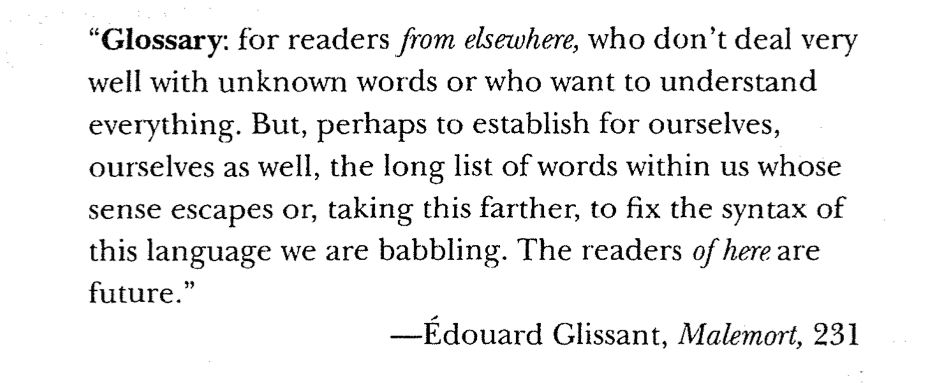 "Glossary: for readers from elsewhere, who don't deal very weIl with unknown words or who want to understand everything."  

- Edouard Glissant, Malemort