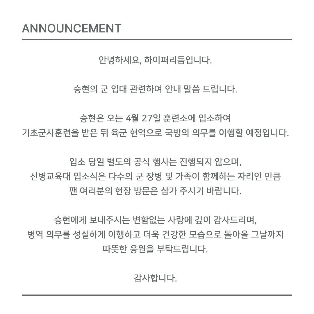 안녕하세요, 하이퍼리듬입니다.

승현의 군 입대 관련하여 안내 말씀 드립니다.

승현은 오는 4월 27일 훈련소에 입소하여 기초군사훈련을 받은 뒤 육군 현역으로 국방의 의무를 이행할 예정입니다.

입소 당일 별도의 공식 행사는 진행되지 않으며, 신병교육대 입소식은 다수의 군 장병 및 가족이