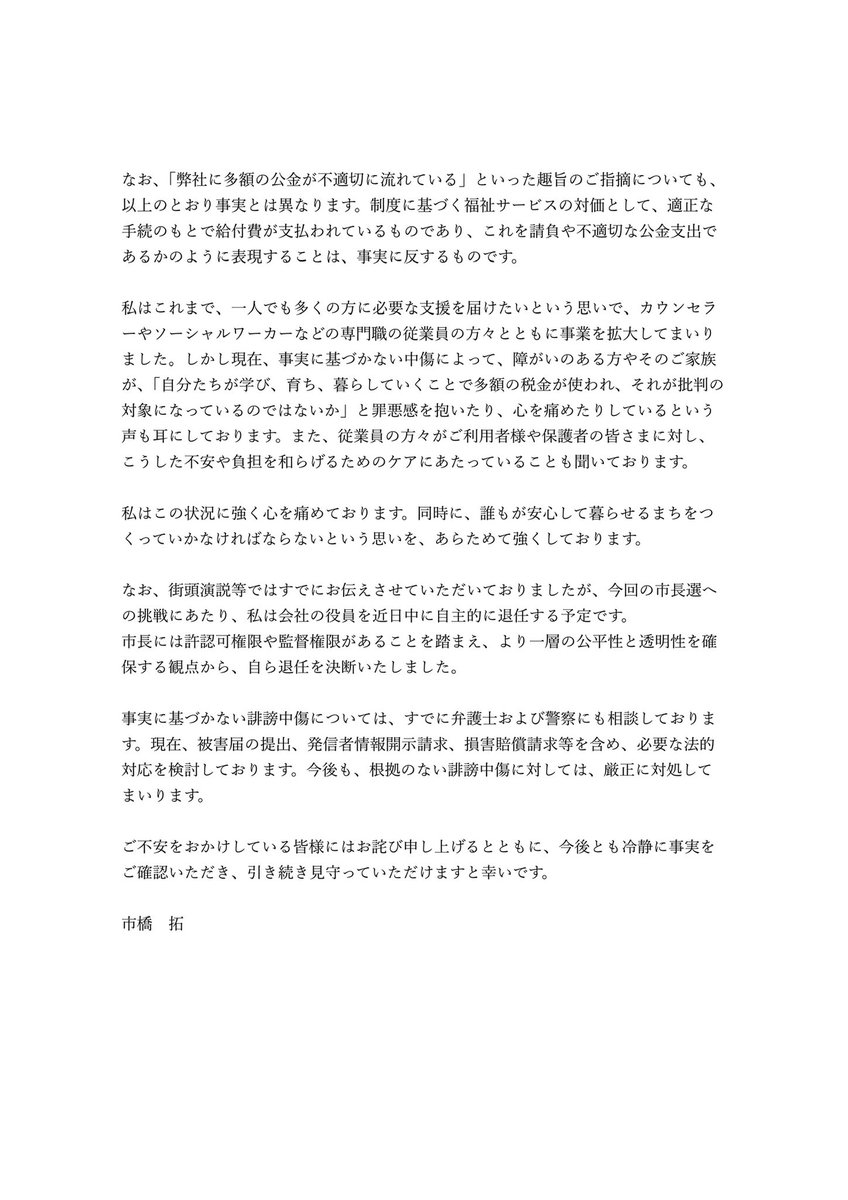 hi_ichihashi's tweet photo. 【拡散希望】福祉事業と議員活動の兼業に関するご説明
インターネット上でご指摘をいただいている件について、事実関係と法的整理をまとめました。

事実に基づかない誹謗中傷が、これ以上拡散されていく前に1人でも多くの方に届けていただけませんでしょうか

どうかよろしくお願いいたします

———————————————

【私が経営する福祉事業と議員活動の兼業に関するご説明】
 
いつもご支援いただき、ありがとうございます。市橋です。
 
私は2016年より、地元・豊中において障害児支援に関する福祉事業を経営してまいりました。このたび、インターネット上において、「議員活動を行いながら福祉事業を経営していることには法的な問題があるのではないか」といった趣旨の発信が見受けられ、それに不安を感じておられる方々のお声も複数頂戴しております。そのため、本件について、以下のとおりご説明いたします。
 
まず、本件については、豊中市の理事者（幹部職員）にも確認を行っておりますが、私の現在の事業形態および兼業のあり方について、違法性はなく、問題はないとの見解を確認しております。
 
私が経営しているのは、障害児支援に関する認可事業です。この事業は、自治体から業務を受託して行う委託事業・請負事業ではなく、あくまでご利用者様との契約に基づいてサービスを提供する仕組みです。
 
ご利用者様は、自治体の支給決定に基づき、利用回数等に応じて公費による給付を受ける仕組みとなっており、原則として自己負担1割でサービスをご利用いただけます。また、サービスに係る報酬額は国の制度に基づいて定められているものであり、弊社を含む各事業者が恣意的に金額を変更できるものではありません。したがって、事業所の収入は、提供したサービスの内容・実績に応じて支払われるものであり、任意に公金が流入するような性質のものではありません。
 
一方で、議員活動との両立が認められない場合があるのは、自治体と直接契約を結ぶ請負事業等を営む場合です。たとえば、本来市が担う業務を受託し、市と直接の契約関係に立つような事業については、法的な制限が問題となり得ます。しかし、私が経営している福祉事業は、そのような請負事業には該当しません。私は、市と直接契約する請負事業は一切行っておりません。
 
今回の指摘は、私が行っている福祉事業について、制度上の位置づけを誤って「請負事業」と同一視したことによるものではないかと考えております。しかしながら、私が経営しているのは認可に基づく福祉事業であり、ご指摘のような法的問題はないことを、あらためてご説明申し上げます。重ねて申し上げますが、本件については豊中市の理事者にも確認を行い、問題はないとの見解を得ております。
 
なお、「弊社に多額の公金が不適切に流れている」といった趣旨のご指摘についても、以上のとおり事実とは異なります。制度に基づく福祉サービスの対価として、適正な手続のもとで給付費が支払われているものであり、これを請負や不適切な公金支出であるかのように表現することは、事実に反するものです。
 
私はこれまで、一人でも多くの方に必要な支援を届けたいという思いで、カウンセラーやソーシャルワーカーなどの専門職の従業員の方々とともに事業を拡大してまいりました。しかし現在、事実に基づかない中傷によって、障がいのある方やそのご家族が、「自分たちが学び、育ち、暮らしていくことで多額の税金が使われ、それが批判の対象になっているのではないか」と罪悪感を抱いたり、心を痛めたりしているという声も耳にしております。また、従業員の方々がご利用者様や保護者の皆さまに対し、こうした不安や負担を和らげるためのケアにあたっていることも聞いております。  
私はこの状況に強く心を痛めております。同時に、誰もが安心して暮らせるまちをつくっていかなければならないという思いを、あらためて強くしております。
 
なお、街頭演説等ではすでにお伝えさせていただいておりましたが、今回の市長選への挑戦にあたり、私は会社の役員を近日中に自主的に退任する予定です。
市長には許認可権限や監督権限があることを踏まえ、より一層の公平性と透明性を確保する観点から、自ら退任を決断いたしました。
 
事実に基づかない誹謗中傷については、すでに弁護士および警察にも相談しております。現在、被害届の提出、発信者情報開示請求、損害賠償請求等を含め、必要な法的対応を検討しております。今後も、根拠のない誹謗中傷に対しては、厳正に対処してまいります。
 
ご不安をおかけしている皆様にはお詫び申し上げるとともに、今後とも冷静に事実をご確認いただき、引き続き見守っていただけますと幸いです。
 
市橋　拓