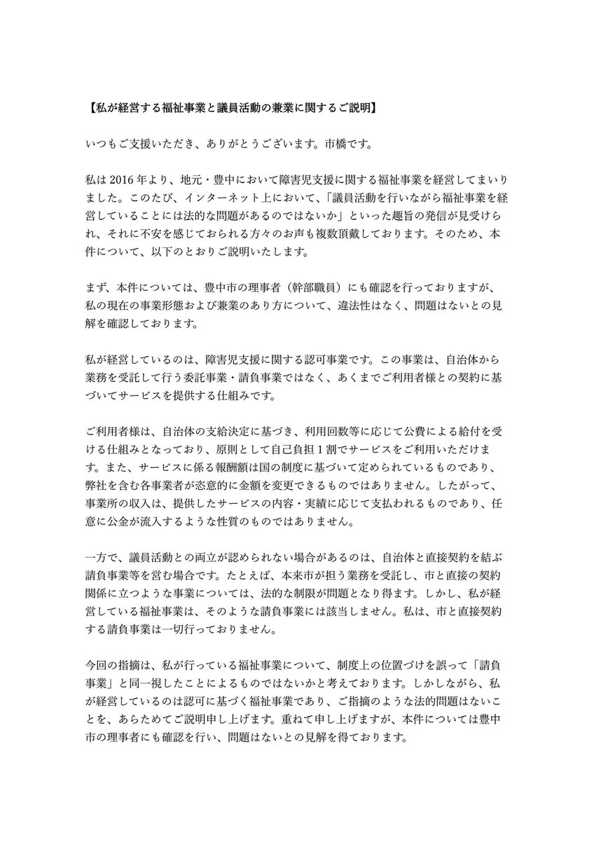 hi_ichihashi's tweet photo. 【拡散希望】福祉事業と議員活動の兼業に関するご説明
インターネット上でご指摘をいただいている件について、事実関係と法的整理をまとめました。

事実に基づかない誹謗中傷が、これ以上拡散されていく前に1人でも多くの方に届けていただけませんでしょうか

どうかよろしくお願いいたします

———————————————

【私が経営する福祉事業と議員活動の兼業に関するご説明】
 
いつもご支援いただき、ありがとうございます。市橋です。
 
私は2016年より、地元・豊中において障害児支援に関する福祉事業を経営してまいりました。このたび、インターネット上において、「議員活動を行いながら福祉事業を経営していることには法的な問題があるのではないか」といった趣旨の発信が見受けられ、それに不安を感じておられる方々のお声も複数頂戴しております。そのため、本件について、以下のとおりご説明いたします。
 
まず、本件については、豊中市の理事者（幹部職員）にも確認を行っておりますが、私の現在の事業形態および兼業のあり方について、違法性はなく、問題はないとの見解を確認しております。
 
私が経営しているのは、障害児支援に関する認可事業です。この事業は、自治体から業務を受託して行う委託事業・請負事業ではなく、あくまでご利用者様との契約に基づいてサービスを提供する仕組みです。
 
ご利用者様は、自治体の支給決定に基づき、利用回数等に応じて公費による給付を受ける仕組みとなっており、原則として自己負担1割でサービスをご利用いただけます。また、サービスに係る報酬額は国の制度に基づいて定められているものであり、弊社を含む各事業者が恣意的に金額を変更できるものではありません。したがって、事業所の収入は、提供したサービスの内容・実績に応じて支払われるものであり、任意に公金が流入するような性質のものではありません。
 
一方で、議員活動との両立が認められない場合があるのは、自治体と直接契約を結ぶ請負事業等を営む場合です。たとえば、本来市が担う業務を受託し、市と直接の契約関係に立つような事業については、法的な制限が問題となり得ます。しかし、私が経営している福祉事業は、そのような請負事業には該当しません。私は、市と直接契約する請負事業は一切行っておりません。
 
今回の指摘は、私が行っている福祉事業について、制度上の位置づけを誤って「請負事業」と同一視したことによるものではないかと考えております。しかしながら、私が経営しているのは認可に基づく福祉事業であり、ご指摘のような法的問題はないことを、あらためてご説明申し上げます。重ねて申し上げますが、本件については豊中市の理事者にも確認を行い、問題はないとの見解を得ております。
 
なお、「弊社に多額の公金が不適切に流れている」といった趣旨のご指摘についても、以上のとおり事実とは異なります。制度に基づく福祉サービスの対価として、適正な手続のもとで給付費が支払われているものであり、これを請負や不適切な公金支出であるかのように表現することは、事実に反するものです。
 
私はこれまで、一人でも多くの方に必要な支援を届けたいという思いで、カウンセラーやソーシャルワーカーなどの専門職の従業員の方々とともに事業を拡大してまいりました。しかし現在、事実に基づかない中傷によって、障がいのある方やそのご家族が、「自分たちが学び、育ち、暮らしていくことで多額の税金が使われ、それが批判の対象になっているのではないか」と罪悪感を抱いたり、心を痛めたりしているという声も耳にしております。また、従業員の方々がご利用者様や保護者の皆さまに対し、こうした不安や負担を和らげるためのケアにあたっていることも聞いております。  
私はこの状況に強く心を痛めております。同時に、誰もが安心して暮らせるまちをつくっていかなければならないという思いを、あらためて強くしております。
 
なお、街頭演説等ではすでにお伝えさせていただいておりましたが、今回の市長選への挑戦にあたり、私は会社の役員を近日中に自主的に退任する予定です。
市長には許認可権限や監督権限があることを踏まえ、より一層の公平性と透明性を確保する観点から、自ら退任を決断いたしました。
 
事実に基づかない誹謗中傷については、すでに弁護士および警察にも相談しております。現在、被害届の提出、発信者情報開示請求、損害賠償請求等を含め、必要な法的対応を検討しております。今後も、根拠のない誹謗中傷に対しては、厳正に対処してまいります。
 
ご不安をおかけしている皆様にはお詫び申し上げるとともに、今後とも冷静に事実をご確認いただき、引き続き見守っていただけますと幸いです。
 
市橋　拓