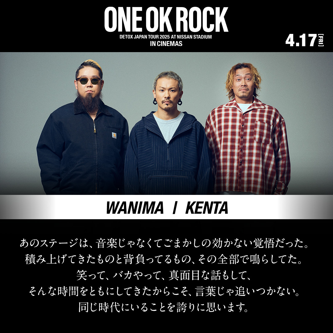 ONEOKROCKcinema's tweet image. DETOX JAPAN TOUR 2025 に参加した
ゲストアーティストより
応援メッセージが到着！

WANIMA KENTA
@WANIMA_KENTA @WANIMA_OFFICIAL 

►►
ONE OK ROCK DETOX JAPAN TOUR 2025
AT NISSAN STADIUM IN CINEMAS

2D｜SCREENX｜4DX｜ULTRA 4DX
4.17 FRIより順次全世界で公開

#ONEOKROCKCINEMAS