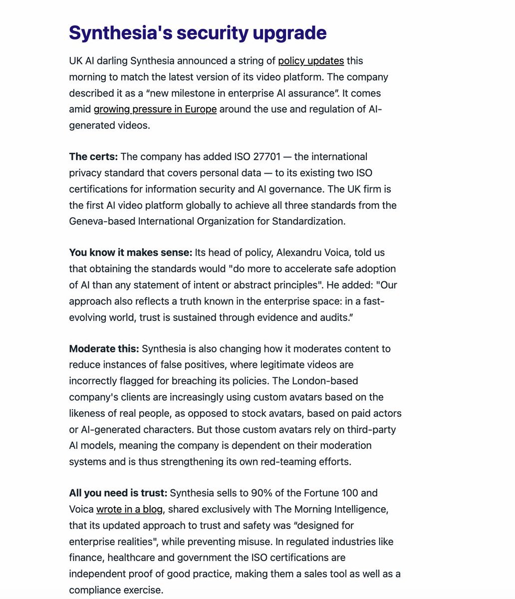 alexvoica's tweet photo. As AI video becomes more powerful, more interactive, and more personalized, the standards for security, privacy, and governance have to keep up with the speed of our product updates. That is exactly what we are announcing today, as covered by @TomSBristow in today's Morning Intelligence newsletter: https://t.co/qgFNiRvyqS (If you haven't already, please subscribe!)

With @synthesiaIO now certified for ISO 27701, alongside ISO 27001 and ISO 42001, we have reached an important milestone in enterprise AI assurance. Security, privacy, and AI governance are being built into the operating model of the company, giving our customers a level of maturity unmatched in enterprise AI software: https://t.co/HB2gnJD3wY

But how do these security and policy updates show up in the product experience?

Let's take avatars as one example. When we launched the first version of Synthesia, the platform only offered stock avatars based on the likeness of real actors. Since then, the category has evolved quickly. We added personal avatars, and more recently customizable avatars generated from prompts. That kind of product progress creates new creative possibilities for businesses, but it also requires clearer rules and more deliberate safeguards. So we have updated our policies to reflect the reality of these new avatar types while keeping our defenses against misuse, including preventing the creation of avatars depicting celebrities, public figures, or deceased individuals.

Another example is moderation. We were the first AI company to moderate content at the point of video creation because we believed then, and still believe now, that responsible deployment means intervening before harmful content is generated or distributed. But being early also meant learning where enforcement was too blunt. Previously, if a video broke our rules, a user could lose access to the whole project, including earlier versions that did not violate policy. We have now improved that flow so rejected videos remain editable, can be resubmitted directly, and do not cut users off from compliant previous versions. We are also continuing to invest in the systems and vendor integrations that improve moderation accuracy and reduce unnecessary disruption for legitimate users.

I'm really proud of the work we're doing in responsible AI, and we'll have more to share on this topic in the coming weeks. But if there's one important takeaway from what we've seen so far from 2026 is that the era when AI companies could treat security as a side document or an exercise in checking boxes is ending. Trust infrastructure is now core product infrastructure, and needs to be treated as such; the sooner more of our industry accepts that, the better.