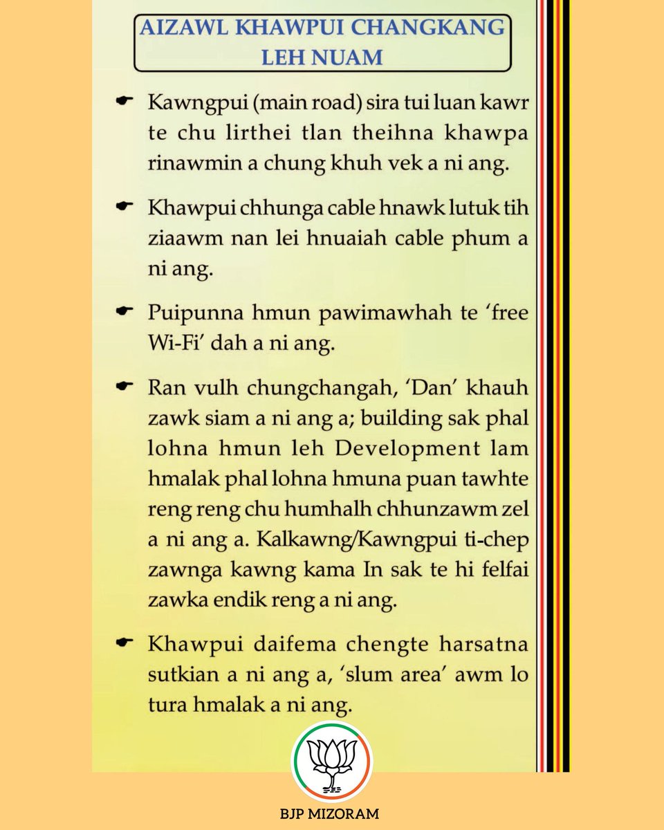 BJP4Mizoram's tweet photo. AMC ELECTION, 2026 BJP MANIFESTO:

AIZAWL KHAWPUI CHANGKANG LEH NUAM:

Kawngpui (main road) sira tui luan kawr te chu lirthei tlan theihna khawpa rinawmin a chung khuh vek a ni ang.
Khawpui chhunga cable hnawk lutuk tih ziaawm nan lei hnuaiah cable phum a ni ang.
Puipunna hmun pawimawhah te 'free Wi-Fi' dah a ni ang.
Ran vulh chungchangah, 'Dan' khauh zawk siam a ni ang a; building sak phal lohna hmun leh Development lam hmalak phal lohna hmuna puan tawhte reng reng chu humhalh chhunzawm zel a ni ang a. Kalkawng/Kawngpui tichep zawnga kawng kama In sak te hi felfai zawka endik reng a ni ang.
Khawpui daifema chengte harsatna sutkian a ni ang a, 'slum area' awm lo tura hmalak a ni ang.

#BJP4Aizawl #Mizoram #BJP #BJP4Mizoram