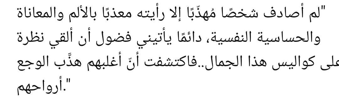 “Hiç kibar birine rastlamadım ki, onu acı, ıstırap ve hassas bir ruh hâliyle yoğrulmuş görmeyeyim. Hep içime, bu güzelliğin perde arkasına bakma merakı düşerdi… Sonra fark ettim ki, çoğunun ruhunu terbiye eden şey acının kendisiymiş.”

||Ali et-Tantavi||