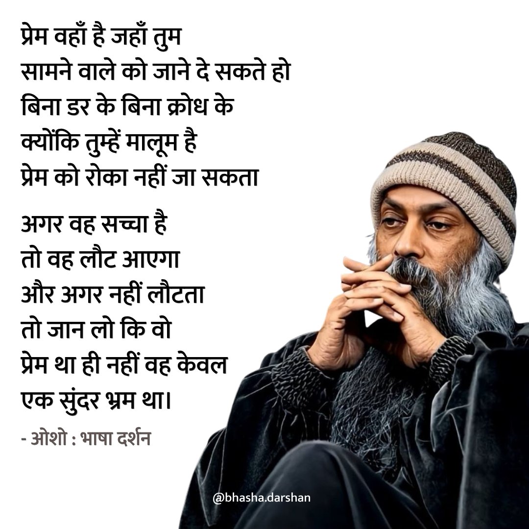 प्रेम वहाँ है जहाँ तुम सामने वाले को जाने दे सकते हो बिना डर के बिना क्रोध के क्योंकि तुम्हें मालूम है प्रेम को रोका नहीं जा सकता

अगर वह सच्चा है तो वह लौट आएगा और अगर नहीं लौटता तो जान लो कि वो प्रेम था ही नहीं वह केवल एक सुंदर भ्रम था।

- ओशो 🌸 
#osho