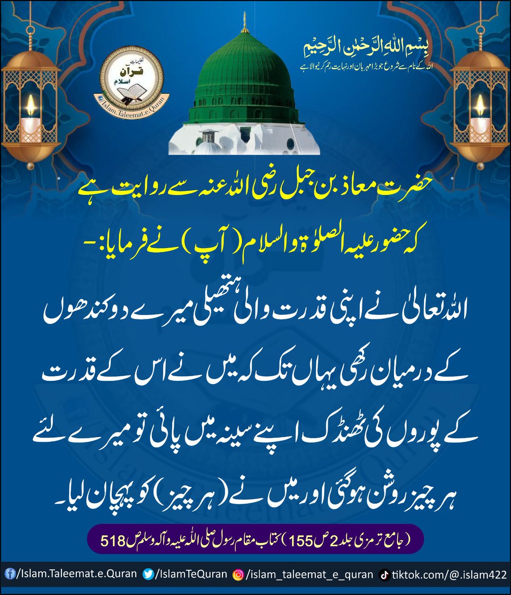 حضور علیہ الصلوۃ والسلام(آپ) نے فرمایا:
- اللّٰهُ تعالیٰ نے اپنی قدرت والی ہتھیلی میرے دو کندھوں کے درمیان رکھی یہاں تک کہ میں نے اس کے قدرت کے پوروں کی ٹھنڈک اپنے سینہ میں پائی تو میرے لئے ہر چیز روشن ہوگئی اور میں نے ( ہر چیز ) کو پہچان لیا۔
 (جامع ترمزی جلد 2 ص155)