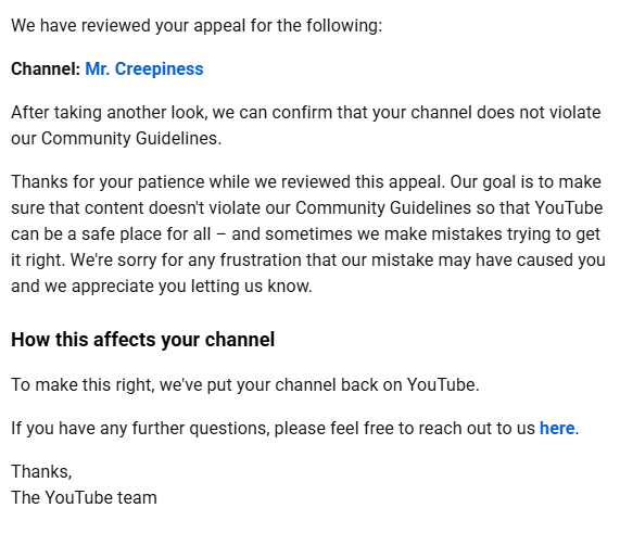 he11dus's tweet photo. I got my channel back after a termination for spam and all that stuff. Here is exactly how I did it.👇

My channel was terminated back in October 2024 under YouTube policies like spam, deceptive practices and scams policy. It was my first time dealing with something like this and honestly I had no idea what to do.

The first thing I did was submit an appeal through YouTube Studio. If you have ever been terminated, you know that as soon as you log in, you get that option to send a termination appeal. I wrote a basic text appeal and sent it.

Then I just sat there waiting.

The problem is I could not just wait and do nothing. So I went to X and tried to reach TeamYouTube support there. They actually replied, but they did not give me anything useful. All they said was that my appeal was already submitted and I just had to wait for review.

Same day, I went even further and contacted YouTube support through Google Help chat. I was talking to an agent (bot), but they could not explain anything clearly, so they brought in a supervisor. Quick tip, if you want at least some sense of talking to someone with more authority (human), ask for a supervisor. They show up with a purple icon. Not sure if it is a real person or not, but they seem to have more access.

Anyway, the supervisor basically told me there was nothing else I could do. According to them, the channel was permanently terminated and I would not be able to create or manage channels anymore.

I was shocked. Closed my laptop and went to sleep.

Next day I woke up and decided I am not letting it go like that. I started digging through the internet looking for real cases where people got their channels back after termination.

I found a video where a guy explained how his channel was terminated by mistake and how he recovered it. He followed almost the same steps as me at the beginning, but the key difference was that he did not stop.

He kept submitting appeals through the Google appeal form.

There is a separate appeal form outside YouTube Studio where you can submit a termination appeal multiple times. But here is the catch. If you spam it too often, you will just get automated responses saying your appeal is similar to a previous one and you should check the earlier email.

I tested that myself. Sent it twice and got those useless automated replies.

Then I rewatched the video and noticed an important detail. He said you should not send appeals every day. You need to wait. In his case, it took about one or two weeks between submissions to actually reach a real human(???) review.

So I waited.

After about a week, I finally got a response that looked like it came from a real person (???), not the automated system(???). It was still a rejection, but at least it confirmed that a human(???) actually reviewed my case.

At that point I realized something important. These appeals have some kind of cooldown or internal timing. If you send them too often, you just get filtered by automation.

So if you are going to use the Google form, do not rush it. Wait at least a week or even two between attempts.

Then something unexpected happened.

One day, I opened YouTube Studio just to check things, even though I knew the channel was gone. And suddenly I saw that I had the option to submit an appeal again directly inside YouTube Studio.

If you have been terminated, you know that usually after your first appeal gets denied, that option disappears and it just says the decision is final.

But this time the appeal option was back.

I did not understand why, but I did not question it either.

I just submitted another appeal.

No special wording, no magic phrases. I simply wrote that my channel follows all YouTube Community Guidelines, that this must be a mistake, maybe a system error, maybe something got incorrectly flagged.

I even wrote something like I have never spammed in my life and I do not even understand how I could be flagged under spam, deceptive practices and scams.

Sent it and went on with my day.

Then suddenly my phone started blowing up with notifications from YouTube Studio saying your video has been reviewed, your video has been reviewed.

At first I was confused. How can anything be reviewed if my channel is terminated?

And then it hit me.

The channel was back.

They reinstated it, sent a short apology, but of course no compensation, nothing. Just a standard message saying the termination was lifted.

So yeah, that is how it happened.

In short, do not rely on just one termination appeal. Use every possible path like Google appeal form, understand how their automated system works, and most importantly, be patient with timing.

In the next post I will try to explain why YouTube support feels completely useless and how their system actually works behind the scenes.

@TeamYouTube @YouTube @YouTubeCreators @YouTubeGaming

https://t.co/NfowOJJjii