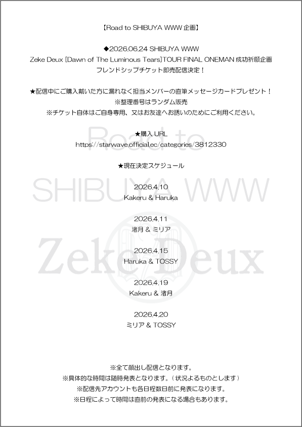 【Road to SHIBUYA WWW企画】

◆2026.06.24 SHIBUYA WWW
Zeke Deux [Dawn of The Luminous Tears]TOUR FINAL ONEMAN成功祈願企画
フレンドシップチケット即売配信決定！

★配信中にご購入戴いた方に漏れなく担当メンバーの直筆メッセージカードプレゼント！
※整理番号はランダム販売