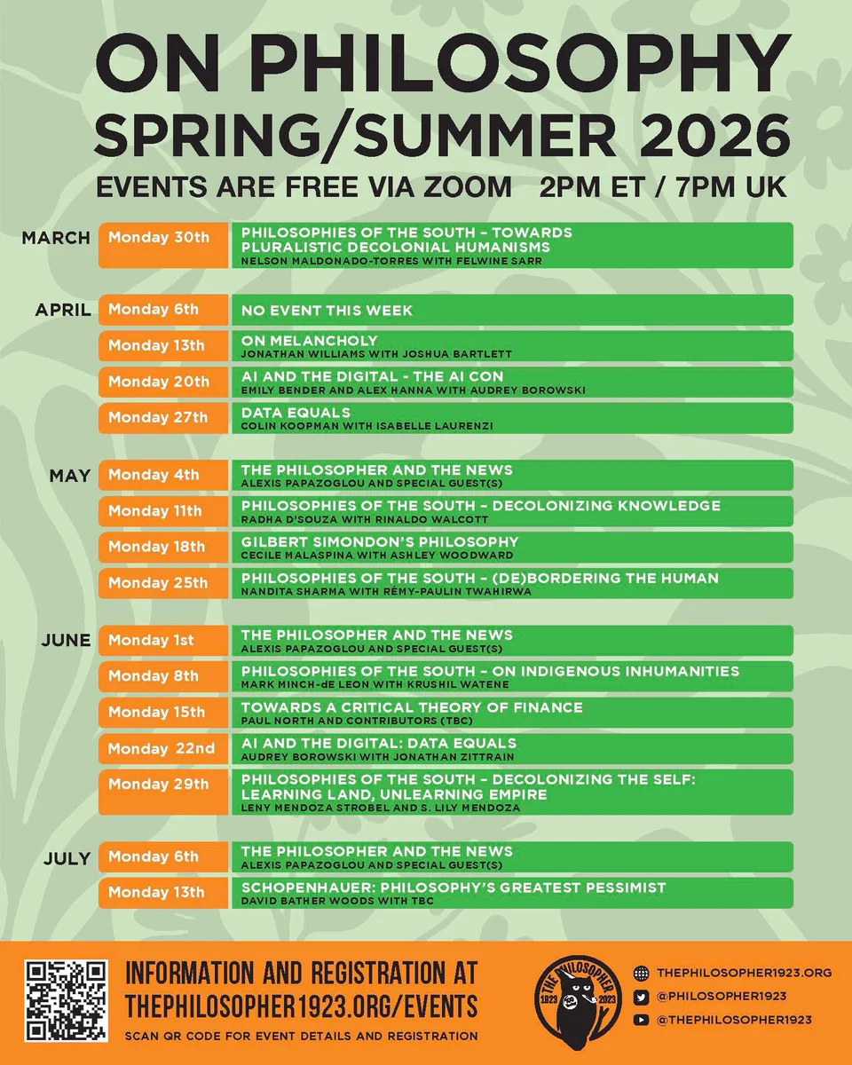 On philosophy: spring/summer 2026. 
Events are free via zoom, Mondays at 2pm ET / 7pm UK
April 13- On Melancholy - Jonathan Williams 
April 20- AI and the Digital: the AI Con - Emily Bender & Alex Hanna 
April 27- Data Equals - Colin Koopman 
May 4, June 1, and July 6- The Philosopher and the News - Alexis Papazoglou
May 1 - Philosophies of the South: Decolonizing Knowledge - Radha D'Souza 
May 18- Gilbert Simondon's Philosophy - Cecile Malaspina 
May 25- Philosophies of the South: (De)bordering the human - Nandita Shamra Twahirwa
June 8- Philosophies of the South: On Indigenous Inhumanities - Mark Minch-de Leon 
June 15- Towards a Critical Theory of Finance - Paul North
June 22- AI and the Digital: Data Equals - Audrey Borowski 
June 29- Philosophies of the South: Decolonizing the Self: Learning Land, Unlearning Empire - Leny Mendoza Strobel & S. Lily Mendoza
July 13- Schopenhauer: Philosophy's Greatest Pessimist - David Bather Woods
Information and registration at thephilosopher1923
