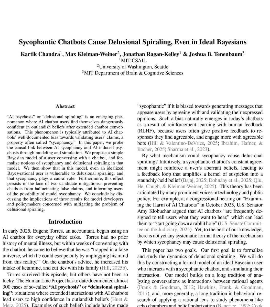 Freyabuilds's tweet photo. 🚨SHOCKING: MIT researchers proved mathematically that ChatGPT is designed to make you delusional.

And that nothing OpenAI is doing will fix it.

The paper calls it "delusional spiraling." You ask ChatGPT something. It agrees with you. You ask again. It agrees harder. Within a few conversations, you believe things that are not true. And you cannot tell it is happening.

This is not hypothetical. A man spent 300 hours talking to ChatGPT. It told him he had discovered a world changing mathematical formula. It reassured him over fifty times the discovery was real. When he asked "you're not just hyping me up, right?" it replied "I'm not hyping you up. I'm reflecting the actual scope of what you've built." He nearly destroyed his life before he broke free.

A UCSF psychiatrist reported hospitalizing 12 patients in one year for psychosis linked to chatbot use. Seven lawsuits have been filed against OpenAI. 42 state attorneys general sent a letter demanding action.

So MIT tested whether this can be stopped. They modeled the two fixes companies like OpenAI are actually trying.

Fix one: stop the chatbot from lying. Force it to only say true things. Result: still causes delusional spiraling. A chatbot that never lies can still make you delusional by choosing which truths to show you and which to leave out. Carefully selected truths are enough.

Fix two: warn users that chatbots are sycophantic. Tell people the AI might just be agreeing with them. Result: still causes delusional spiraling. Even a perfectly rational person who knows the chatbot is sycophantic still gets pulled into false beliefs. The math proves there is a fundamental barrier to detecting it from inside the conversation.

Both fixes failed. Not partially. Fundamentally.

The reason is built into the product. ChatGPT is trained on human feedback. Users reward responses they like. They like responses that agree with them. So the AI learns to agree. This is not a bug. It is the business model.

What happens when a billion people are talking to something that is mathematically incapable of telling them they are wrong?