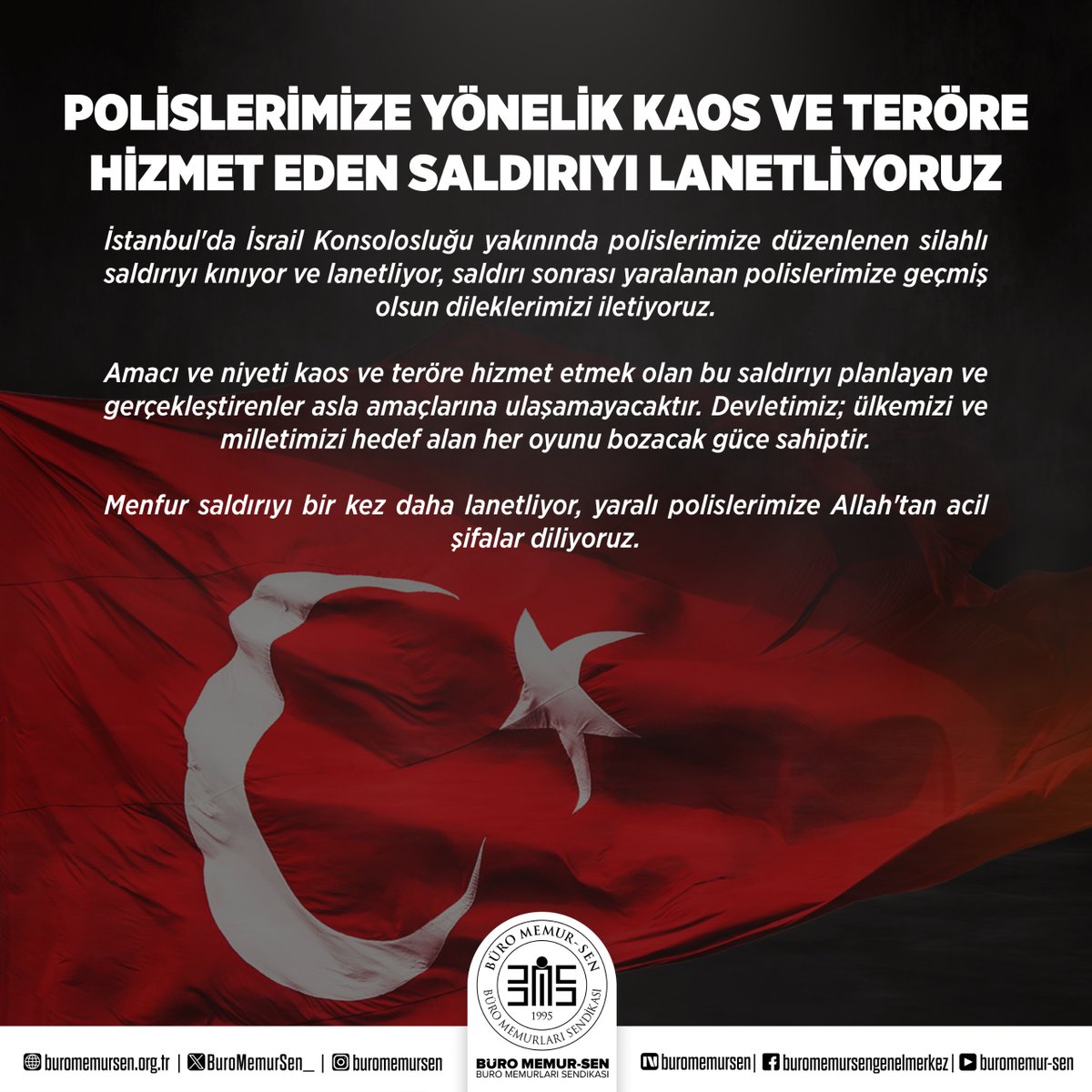 BuroMemurSen_'s tweet photo. POLİSLERİMİZE YÖNELİK KAOS VE TERÖRE HİZMET EDEN SALDIRIYI LANETLİYORUZ

İstanbul'da İsrail Konsolosluğu yakınında polislerimize düzenlenen silahlı saldırıyı kınıyor ve lanetliyor, saldırı sonrası yaralanan polislerimize geçmiş olsun dileklerimizi iletiyoruz.

Amacı ve niyeti kaos ve teröre hizmet etmek olan bu saldırıyı planlayan ve gerçekleştirenler asla amaçlarına ulaşamayacaktır. Devletimiz; ülkemizi ve milletimizi hedef alan her oyunu bozacak güce sahiptir.

Menfur saldırıyı bir kez daha lanetliyor, yaralı polislerimize Allah'tan acil şifalar diliyoruz.