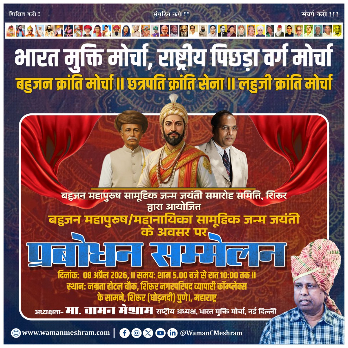 भारत मुक्ति मोर्चा, राष्ट्रीय पिछड़ा वर्ग मोर्चा
बहुजन क्रांति मोर्चा ।। छत्रपति क्रांति सेना ॥ लहुजी क्रांति मोर्चा
एवं बहुजन महापुरुष सामूहिक जन्म जयंती समारोह समिति, शिरूर द्वारा आयोजित बहुजन महापुरुष/महानायिका सामूहिक जन्म जयंती के अवसर पर
प्रबोधन सम्मेलन
दिनांक: 08 अप्रैल