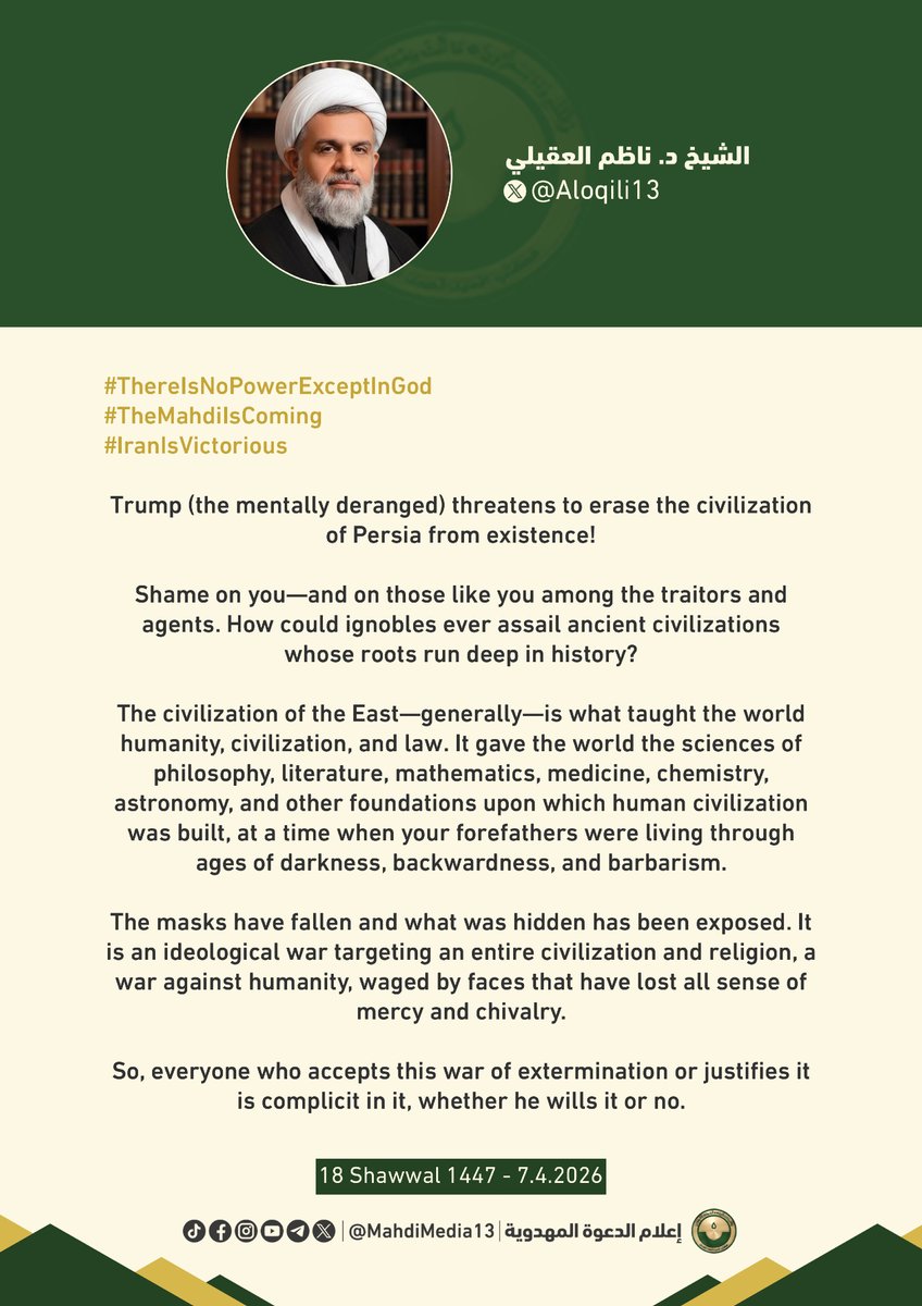 MahdiMedia13's tweet photo. #ThereIsNoPowerExceptInGod
#TheMahdiIsComing
#IranIsVictorious
Trump (the mentally deranged) threatens to erase the civilization of Persia from existence!
Shame on you—and on those like you among the traitors and agents. How could ignobles ever assail ancient civilizations whose roots run deep in history?
The civilization of the East—generally—is what taught the world humanity, civilization, and law. It gave the world the sciences of philosophy, literature, mathematics, medicine, chemistry, astronomy, and other foundations upon which human civilization was built, at a time when your forefathers were living through ages of darkness, backwardness, and barbarism.
The masks have fallen and what was hidden has been exposed. It is an ideological war targeting an entire civilization and religion, a war against humanity, waged by faces that have lost all sense of mercy and chivalry.
So, everyone who accepts this war of extermination or justifies it is complicit in it, whether he wills it or no.
Sheikh Nadhim Aloqaili
7.6.2026
Reference:
https://t.co/vGCr44qU9J