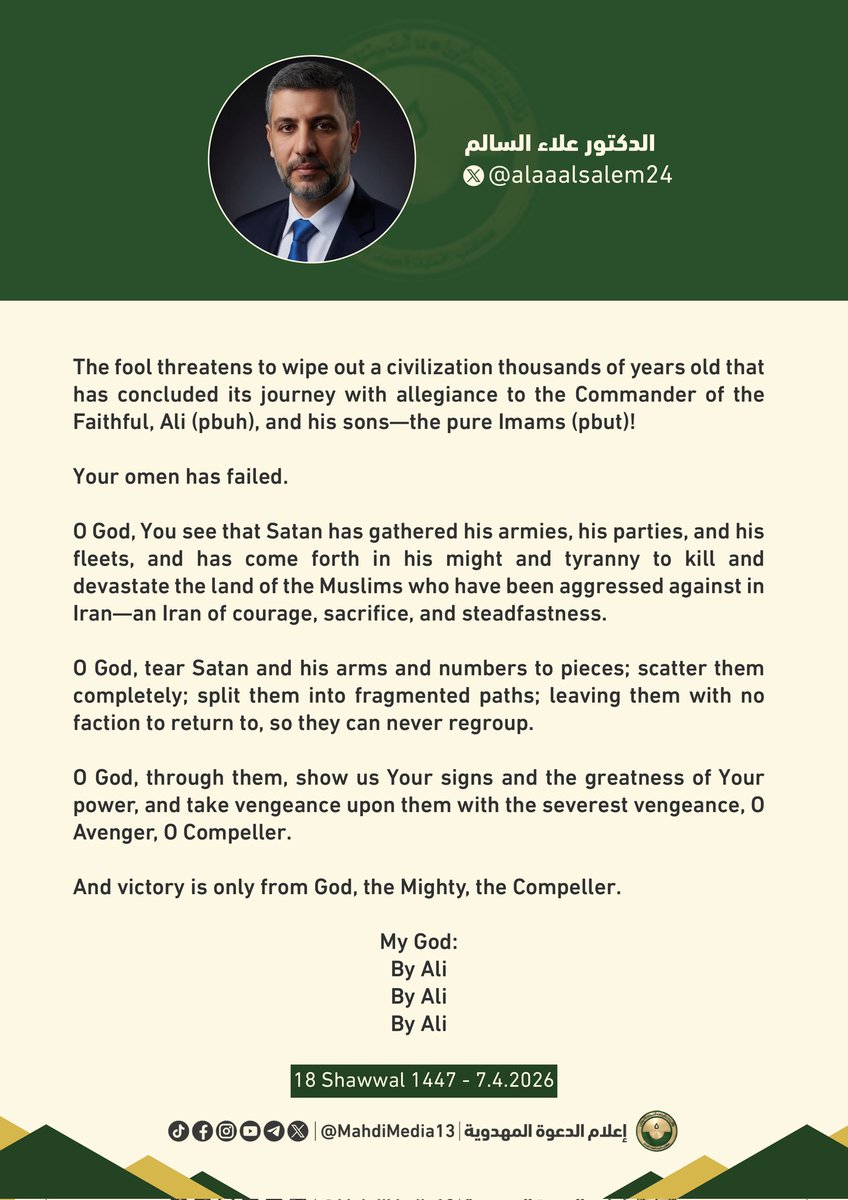 MahdiMedia13's tweet photo. "The fool threatens to wipe out a civilization thousands of years old that has concluded its journey with allegiance to the Commander of the Faithful, Ali (pbuh), and his sons—the pure Imams (pbut)!

Your omen has failed. 

O God, You see that Satan has gathered his armies, his parties, and his fleets, and has come forth in his might and tyranny to kill and devastate the land of the Muslims who have been aggressed against in Iran—an Iran of courage, sacrifice, and steadfastness.

O God, tear Satan and his arms and numbers to pieces; scatter them completely; split them into fragmented paths; leaving them with no faction to return to, so they can never regroup.

O God, through them, show us Your signs and the greatness of Your power, and take vengeance upon them with the severest vengeance, O Avenger, O Compeller.

And victory is only from God, the Mighty, the Compeller.

My God:
By Ali
By Ali
By Ali"

Dr. Alaa Alsalem on Facebook and X
Tuesday 7.4.2026

Translated from:
https://t.co/VFVUTIpKgT

https://t.co/akCkgiXlYP