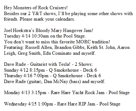Hey Monsters of Rock Cruisers!
Besides our 2 Y&amp;T shows, I’ll be playing some other great shows with friends. Please mark your calendars.
<a href="/MonstersCruise/">monstersofrockcruise</a> <a href="/joelhoekstra13/">Joel Hoekstra</a> <a href="/daverude/">Dave Rude</a>
