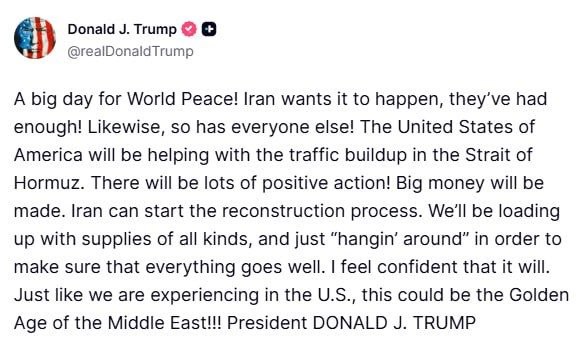 ترامب:

يومٌ عظيمٌ للسلام العالمي! إيران تتوق إليه، فقد طفح كيلها! وكذلك الجميع!
ستساعد الولايات المتحدة الأمريكية في تخفيف الازدحام المروري في مضيق هرمز. ستكون هناك إجراءات إيجابية كثيرة! .
يمكن لإيران أن تبدأ عملية إعادة الإعمار. سنزودها بمختلف أنواع الإمدادات