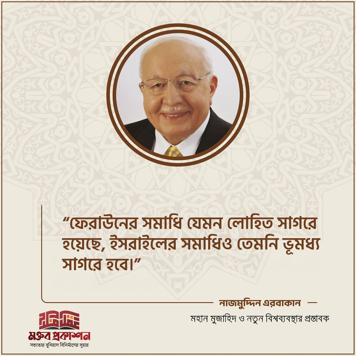 “ফেরাউনের সমাধি যেমন লোহিত সাগরে হয়েছে, ইসরাইল এর সমাধিও তেমনি ভূমধ্য সাগরে হবে।”

— প্রফেসর ড. নাজমুদ্দিন এরবাকান
(তুরস্কের সাবেক প্রধানমন্ত্রী ও মিল্লি গরুশ আন্দোলনের প্রতিষ্ঠাতা)