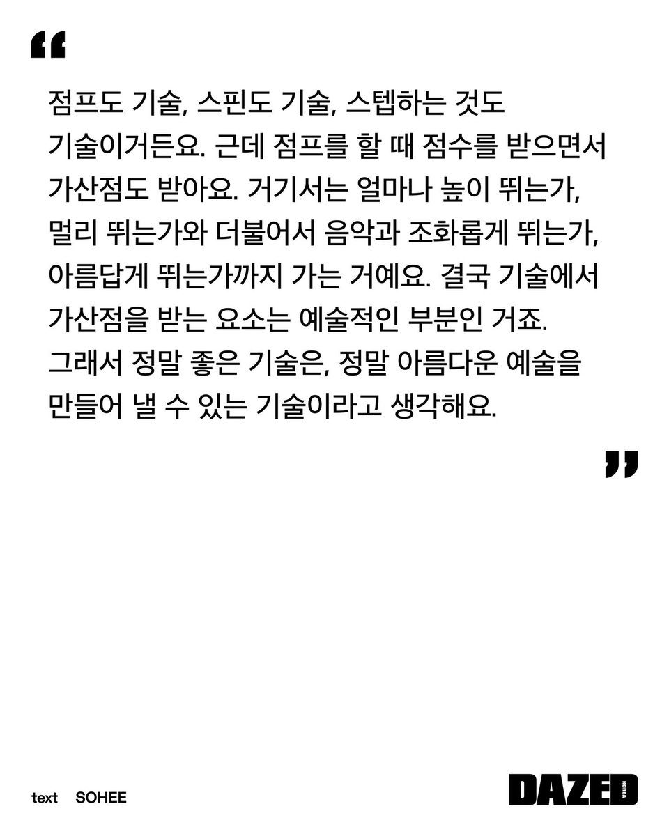 점프도 기술, 스핀도 기술, 스텝하는 것도 기술이거든요. 
결국 기술에서 가산점을 받는 요소는 예술적인 부분인 거죠.
그래서 정말 좋은 기술은, 정말 아름다운 예술을 만들어 낼 수 있는 기술이라고 생각해요.

#차준환