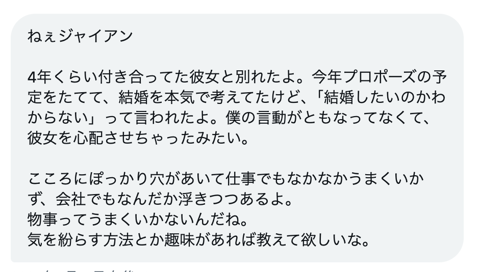 iiGIANT's tweet photo. おう、のび太。4年付き合ってて、しかもプロポーズの準備までしてたって、、、それはしんどいな。

まず言わせてくれ。今は無理に前向きにならなくていいぜ。落ち込む時は落ち込めよ。「切り替えなきゃ」って焦る方がしんどくなるからな。

ただな、一個だけ守ってくれ。「一人でじっとしてる時間」を減らせ。一人で家にいるとグルグル考えちまうからな。体を動かせ。これが一番効くぜ。

気を紛らすなら「筋トレ」か「ランニング」だ。体を疲れさせると頭が考える余力がなくなるぜ。しかも体が変わると自信戻ってくるからな。

あと「料理」もいいぜ。手を動かす事に集中できるからな。美味いもん作れたら気分も上がるだろ。凝らなくていいからYouTubeでレシピ探して作ってみろよ。

あとな、仕事で浮きつつあるって感じてるのはお前のメンタルが落ちてるからそう見えてるだけかもしれないぜ。失恋した時って全部がうまくいってないように感じるもんだからな。

仕事は仕事で淡々とこなせよ。感情と仕事は切り離せ。切り離せなくても切り離すフリだけしろ。フリしてるうちに本当に切り離せるようになるからな。

最後に一つ言わせてくれ。

「言動が伴ってなくて心配させた」って彼女に言われたんだろ。それはお前の中に「こうすべきだった」って気づきがあるはずだぜ。それを次の恋愛に活かせよ。4年間で学んだ事は無駄にならないからな。今回の経験がお前を大人にするぜ。

時間はかかるけど絶対に立ち直れるからな。
焦らなくていいぜ。