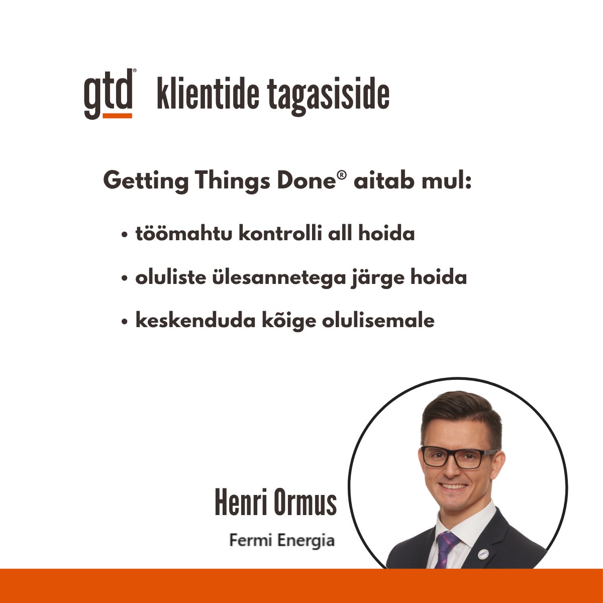 Kliendi tagasiside peale coachingut:

"Getting Things Done (GTD) meetodid ja praktikad on aidanud mul oma töömahtu organiseerida, olulisi ülesandeid jälgida ning keskenduda kõige olulisemale." - <a href="/henriormus/">Henri Ormus</a>

See on põhjus miks ma seda teen.