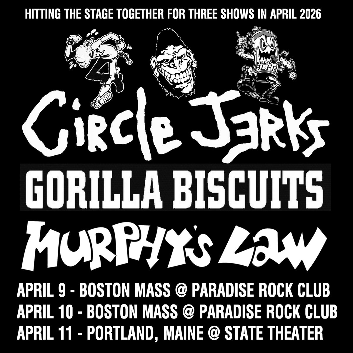 April 2026 - Three Shows with MURPHY’S LAW, GORILLA BISCUITS, CIRCLE JERKS.
APR 09: PARADISE, BOSTON, MA
APR 10: PARADISE, BOSTON, MA
APR 11: STATE THEATRE, PORTLAND, ME with CRUEL HAND