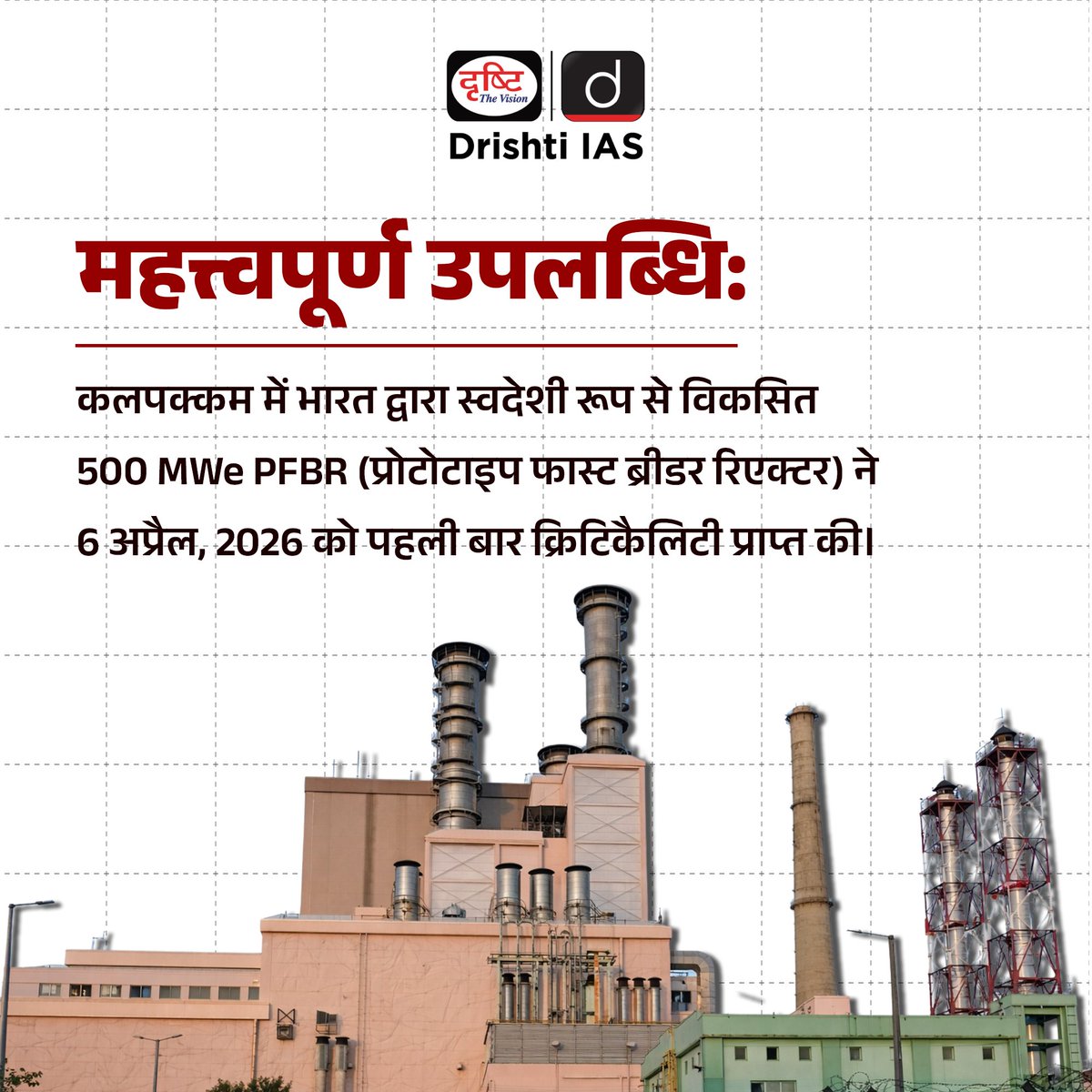 drishtiias's tweet photo. भारत के परमाणु ऊर्जा कार्यक्रम में एक महत्त्वपूर्ण उपलब्धि के रूप में 500 मेगावाट प्रोटोटाइप फास्ट ब्रीडर रिएक्टर (PFBR) ने 6 अप्रैल, 2026 को सफलतापूर्वक पहली क्रिटिकलिटी प्राप्त की, जो नियंत्रित परमाणु विखंडन श्रृंखला की शुरुआत को दर्शाती है। यह उपलब्धि दीर्घकालिक ऊर्जा सुरक्षा और स्वदेशी परमाणु तकनीक को मजबूत करने की दिशा में एक बड़ा कदम है। इसे परमाणु ऊर्जा नियामक बोर्ड (AERB) की सुरक्षा समीक्षा के बाद मंजूरी मिली, और इस अवसर पर परमाणु ऊर्जा विभाग तथा संबंधित संस्थानों के वरिष्ठ अधिकारी उपस्थित रहे। . इस रिएक्टर का डिजाइन और विकास इंदिरा गांधी परमाणु अनुसंधान केंद्र (IGCAR) द्वारा स्वदेशी रूप से किया गया है, जबकि इसका निर्माण और संचालन भाविनी द्वारा किया जा रहा है। PFBR भारत की तीन-चरणीय परमाणु रणनीति का अहम हिस्सा है, जो यूरेनियम-प्लूटोनियम (MOX) ईंधन का उपयोग करता है और यूरेनियम-238 को प्लूटोनियम-239 में बदलकर अतिरिक्त ईंधन उत्पन्न करता है। यह अनूठी क्षमता परमाणु ईंधन के उपयोग को काफी बढ़ाती है और सीमित यूरेनियम संसाधनों से अधिक ऊर्जा प्राप्त करने में मदद करती है, साथ ही भविष्य में थोरियम आधारित ऊर्जा के व्यापक उपयोग की दिशा भी तैयार करती है। . #NuclearEnergy #PFBR #Kalpakkam #IndiaNuclear #CleanEnergy #NetZero2070 #EnergySecurity #UPSC #CurrentAffairs #ScienceTech #DrishtiIAS