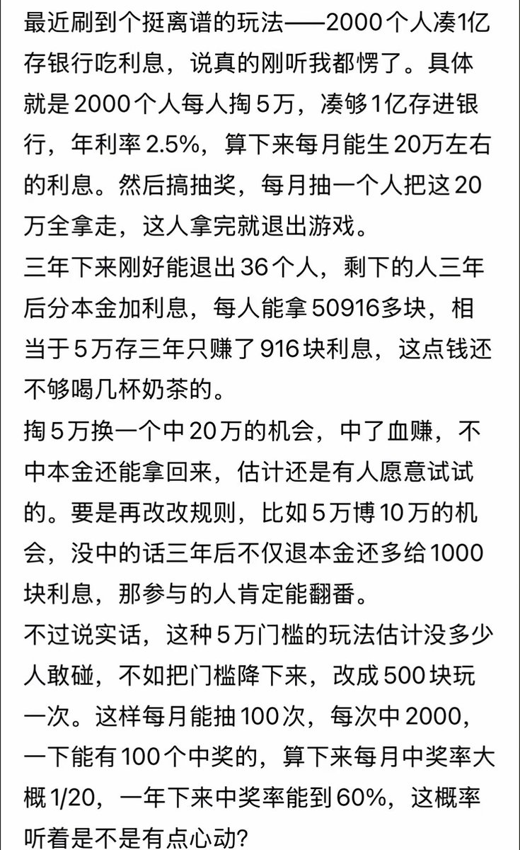 最近刷到个挺离谱的玩法！

2000个人凑1亿存银行吃利息，具体就是

2000个人每人掏5万，年利率2.5%，算

下来每月能生20万左右的利息。然后搞抽

奖，每月抽一个人把这20万全拿走，这人

拿完就退出游戏。

三年下来刚好能退出36个人，剩下的人三

年后分本金加利息，每人能拿50916多