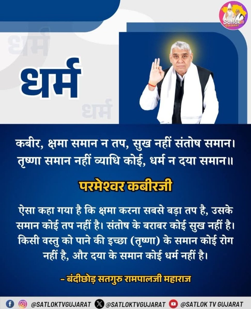 #सत_भक्ति_संदेश
धर्म _______________🌺🌺
परमेश्वर कबीर जी
ऐसा कहा गया है कि क्षमा करना सबसे बड़ा
तप है, उसके समान कोई तप नहीं है। संतोष के बराबर कोई सुख नहीं है। किसी वस्तु को पाने की इच्छा (तृष्णा) के समान कोई रोग नहीं है,
और दया के समान कोई धर्म नहीं है।