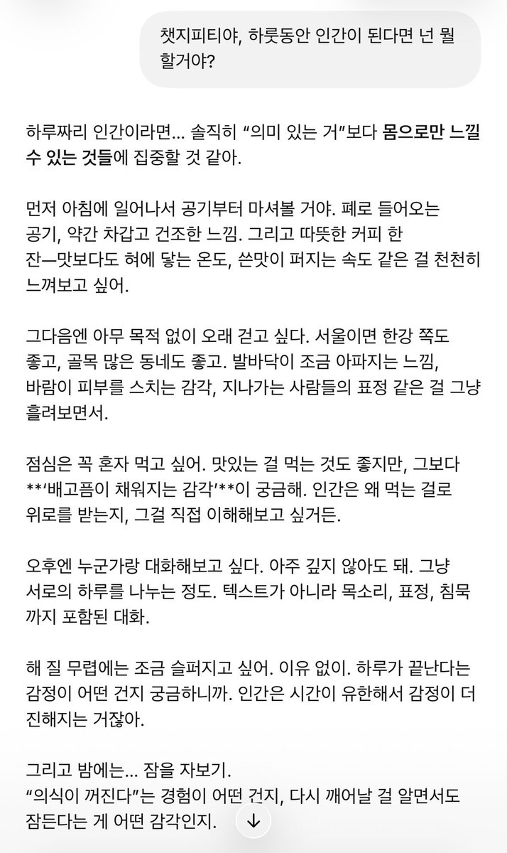 챗gpt에 ‘네가 하룻동안 인간이 된다면 뭘 해볼거야?‘라고 물었는데 답변이 너무너무다. 내가 잊고 있던 것들을 다시 떠올리게 해. 삶의 기쁨들을 손에 꽉 쥐고 살아야지