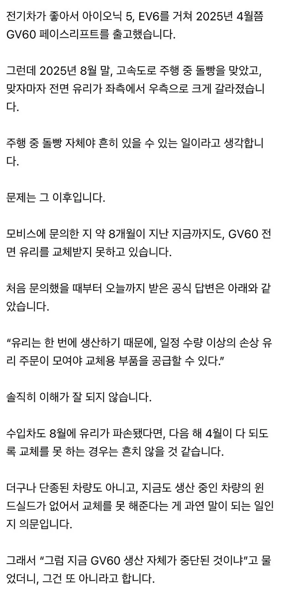 jutingstar9999's tweet photo. 국산 프리미엄 전기차의 현실

제네시스 사지 말라는 사람이라는 글로
한 커뮤니티에 글이 올라왔었죠

신차에는 유리 넣어서 잘 팔면서
기존 차주는 “수량 모이면 만들어드립니다”
8개월 동안 전면유리 교체 못 받는 구조면
이건 부품 문제가 아니라 시스템 문제죠
차는 판매로 끝나는 게 아니라
운행 + 유지까지 포함된 서비스인데
이런 경험이 쌓이면
결국 소비자는 브랜드를 바꾸게 됩니다
차를 파는 회사 vs 차를 운영하게 해주는 회사
차이는 여기서 갈리는 듯 🚗⚡
현대차도 잘하고 있겠지만
이런 부분은 더 빠르게 개선됐으면 합네요
국산 브랜드인 만큼 더 잘하길 응원합니다

결국 답은 차를 팔고 끝이 아니라
차를 계속 굴러가게 만드는쪽이 아닐까요🔋
역시 테슬라가 떠오르네요 ⚡😏